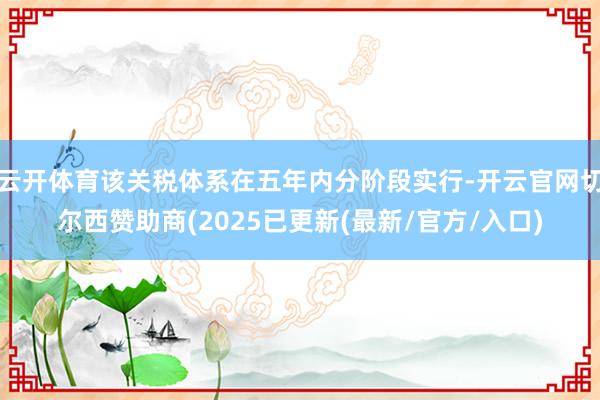 云开体育该关税体系在五年内分阶段实行-开云官网切尔西赞助商(2025已更新(最新/官方/入口)