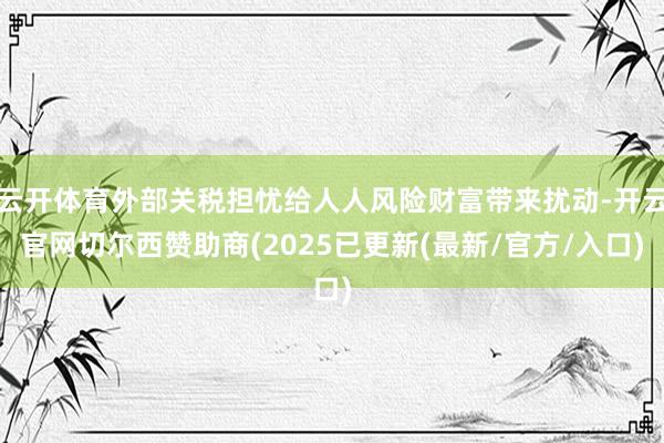 云开体育外部关税担忧给人人风险财富带来扰动-开云官网切尔西赞助商(2025已更新(最新/官方/入口)