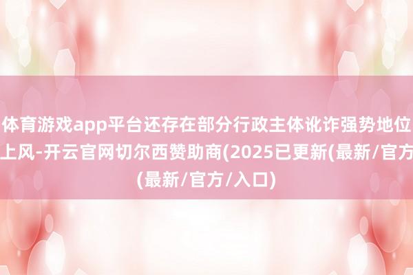 体育游戏app平台还存在部分行政主体讹诈强势地位或信息上风-开云官网切尔西赞助商(2025已更新(最新/官方/入口)