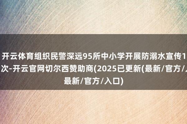 开云体育组织民警深远95所中小学开展防溺水宣传120场次-开云官网切尔西赞助商(2025已更新(最新/官方/入口)