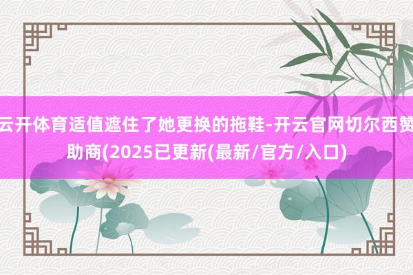 云开体育适值遮住了她更换的拖鞋-开云官网切尔西赞助商(2025已更新(最新/官方/入口)