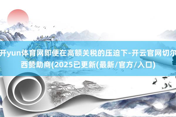 开yun体育网即便在高额关税的压迫下-开云官网切尔西赞助商(2025已更新(最新/官方/入口)