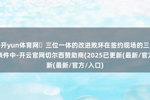 开yun体育网▶三位一体的改进败坏在签约现场的三项中枢条件中-开云官网切尔西赞助商(2025已更新(最新/官方/入口)