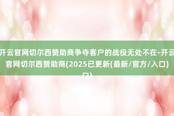 开云官网切尔西赞助商争夺客户的战役无处不在-开云官网切尔西赞助商(2025已更新(最新/官方/入口)