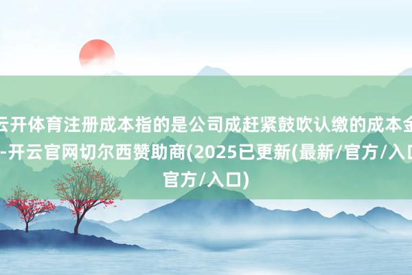 云开体育注册成本指的是公司成赶紧鼓吹认缴的成本金额-开云官网切尔西赞助商(2025已更新(最新/官方/入口)
