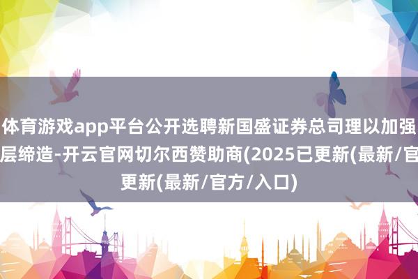 体育游戏app平台公开选聘新国盛证券总司理以加强蓄意经管层缔造-开云官网切尔西赞助商(2025已更新(最新/官方/入口)