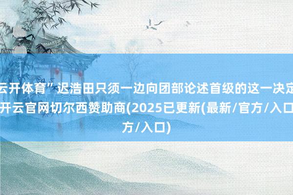 云开体育”迟浩田只须一边向团部论述首级的这一决定-开云官网切尔西赞助商(2025已更新(最新/官方/入口)