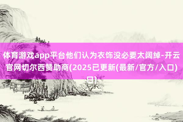 体育游戏app平台他们认为衣饰没必要太阔绰-开云官网切尔西赞助商(2025已更新(最新/官方/入口)