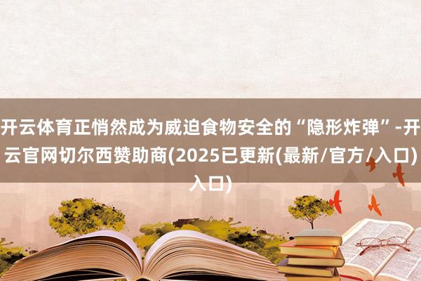 开云体育正悄然成为威迫食物安全的“隐形炸弹”-开云官网切尔西赞助商(2025已更新(最新/官方/入口)