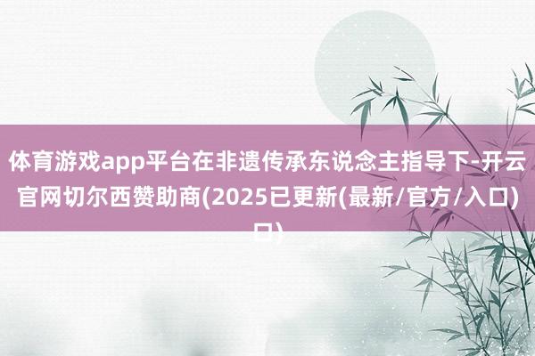 体育游戏app平台在非遗传承东说念主指导下-开云官网切尔西赞助商(2025已更新(最新/官方/入口)