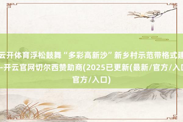云开体育浮松鼓舞“多彩高新沙”新乡村示范带格式建立-开云官网切尔西赞助商(2025已更新(最新/官方/入口)