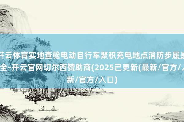 开云体育实地查验电动自行车聚积充电地点消防步履是否皆全-开云官网切尔西赞助商(2025已更新(最新/官方/入口)