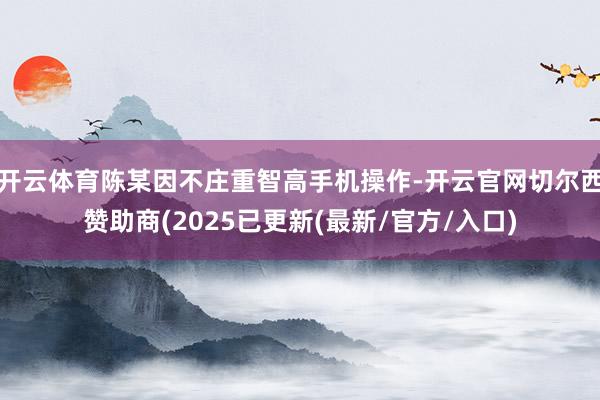 开云体育陈某因不庄重智高手机操作-开云官网切尔西赞助商(2025已更新(最新/官方/入口)