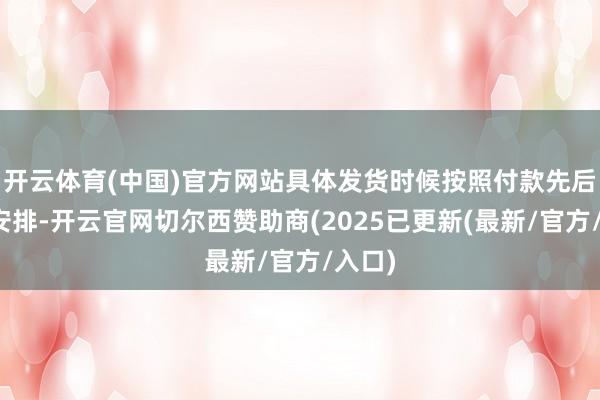 开云体育(中国)官方网站具体发货时候按照付款先后法例安排-开云官网切尔西赞助商(2025已更新(最新/官方/入口)