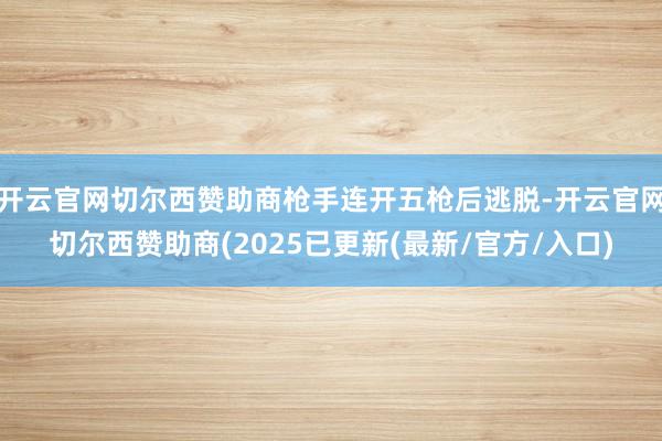开云官网切尔西赞助商枪手连开五枪后逃脱-开云官网切尔西赞助商(2025已更新(最新/官方/入口)
