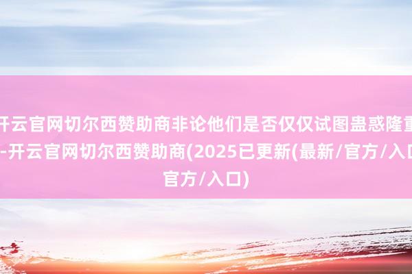 开云官网切尔西赞助商非论他们是否仅仅试图蛊惑隆重力-开云官网切尔西赞助商(2025已更新(最新/官方/入口)