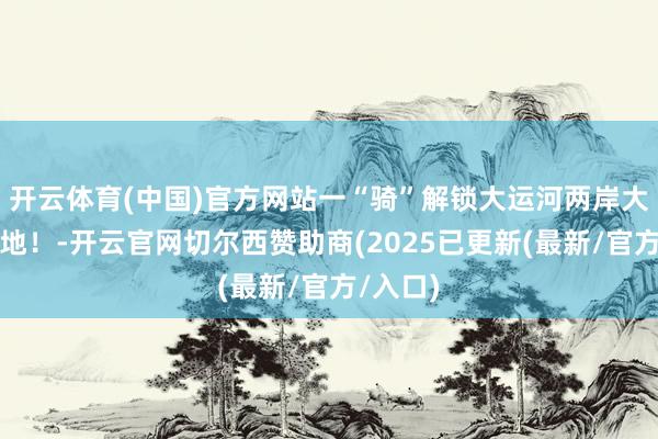 开云体育(中国)官方网站一“骑”解锁大运河两岸大略打卡地！-开云官网切尔西赞助商(2025已更新(最新/官方/入口)