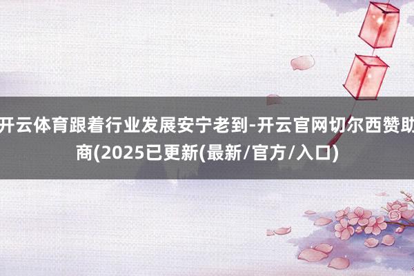 开云体育跟着行业发展安宁老到-开云官网切尔西赞助商(2025已更新(最新/官方/入口)