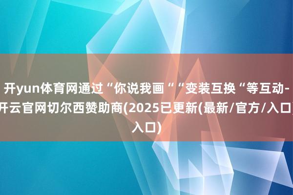 开yun体育网通过“你说我画““变装互换“等互动-开云官网切尔西赞助商(2025已更新(最新/官方/入口)