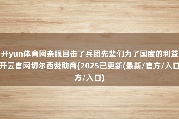 开yun体育网亲眼目击了兵团先辈们为了国度的利益-开云官网切尔西赞助商(2025已更新(最新/官方/入口)