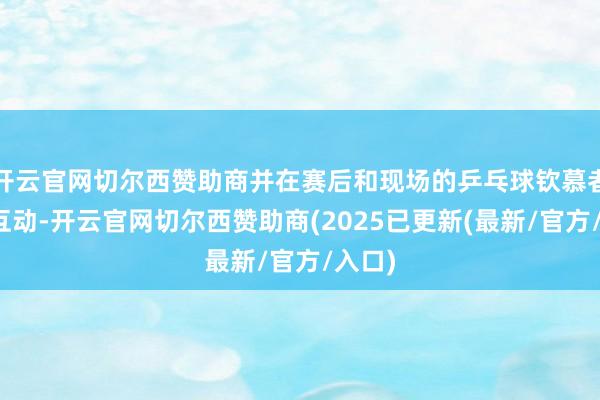 开云官网切尔西赞助商并在赛后和现场的乒乓球钦慕者进行互动-开云官网切尔西赞助商(2025已更新(最新/官方/入口)