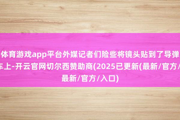 体育游戏app平台外媒记者们险些将镜头贴到了导弹放射车上-开云官网切尔西赞助商(2025已更新(最新/官方/入口)
