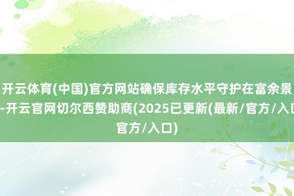 开云体育(中国)官方网站确保库存水平守护在富余景象-开云官网切尔西赞助商(2025已更新(最新/官方/入口)