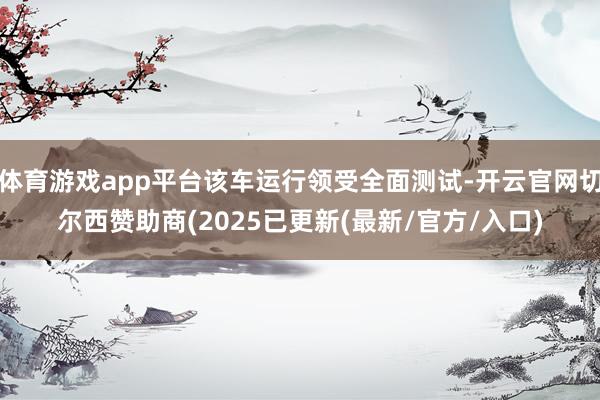 体育游戏app平台该车运行领受全面测试-开云官网切尔西赞助商(2025已更新(最新/官方/入口)