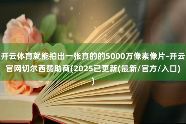 开云体育就能拍出一张真的的5000万像素像片-开云官网切尔西赞助商(2025已更新(最新/官方/入口)
