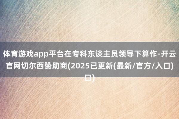 体育游戏app平台在专科东谈主员领导下算作-开云官网切尔西赞助商(2025已更新(最新/官方/入口)