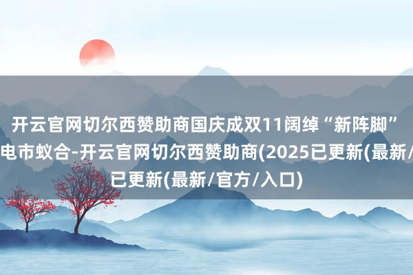 开云官网切尔西赞助商国庆成双11阔绰“新阵脚” 在当下的家电市蚁合-开云官网切尔西赞助商(2025已更新(最新/官方/入口)