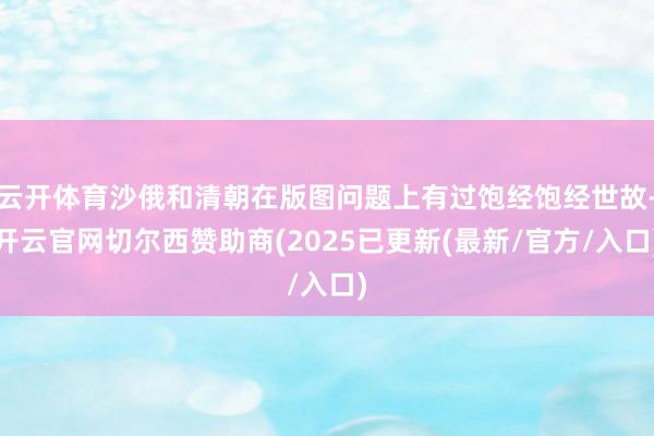 云开体育沙俄和清朝在版图问题上有过饱经饱经世故-开云官网切尔西赞助商(2025已更新(最新/官方/入口)
