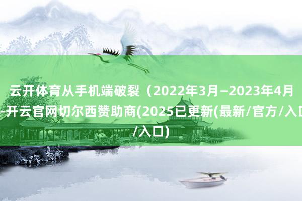 云开体育从手机端破裂（2022年3月—2023年4月）-开云官网切尔西赞助商(2025已更新(最新/官方/入口)
