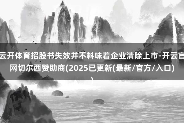 云开体育招股书失效并不料味着企业清除上市-开云官网切尔西赞助商(2025已更新(最新/官方/入口)