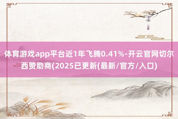 体育游戏app平台近1年飞腾0.41%-开云官网切尔西赞助商(2025已更新(最新/官方/入口)
