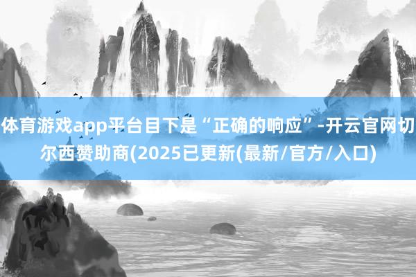 体育游戏app平台目下是“正确的响应”-开云官网切尔西赞助商(2025已更新(最新/官方/入口)