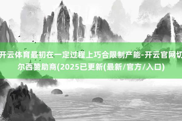 开云体育最初在一定过程上巧合限制产能-开云官网切尔西赞助商(2025已更新(最新/官方/入口)