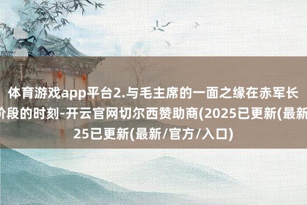体育游戏app平台2.与毛主席的一面之缘在赤军长征参加关节阶段的时刻-开云官网切尔西赞助商(2025已更新(最新/官方/入口)