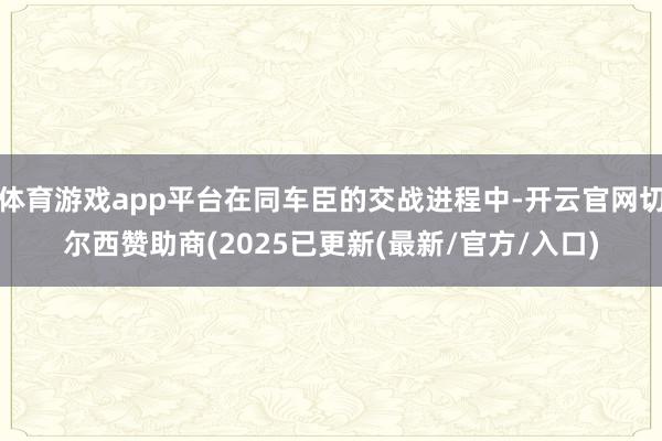 体育游戏app平台在同车臣的交战进程中-开云官网切尔西赞助商(2025已更新(最新/官方/入口)