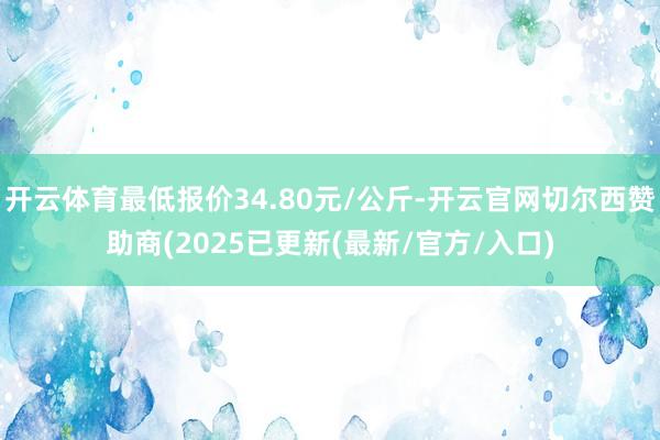 开云体育最低报价34.80元/公斤-开云官网切尔西赞助商(2025已更新(最新/官方/入口)
