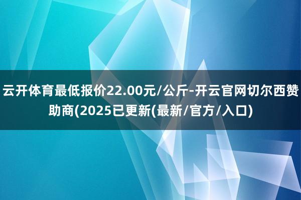 云开体育最低报价22.00元/公斤-开云官网切尔西赞助商(2025已更新(最新/官方/入口)