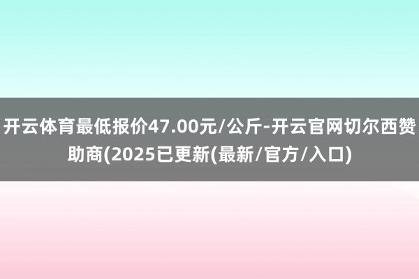 开云体育最低报价47.00元/公斤-开云官网切尔西赞助商(2025已更新(最新/官方/入口)