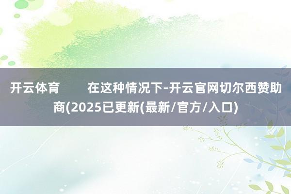 开云体育 在这种情况下-开云官网切尔西赞助商(2025已更新(最新/官方/入口)