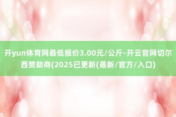 开yun体育网最低报价3.00元/公斤-开云官网切尔西赞助商(2025已更新(最新/官方/入口)