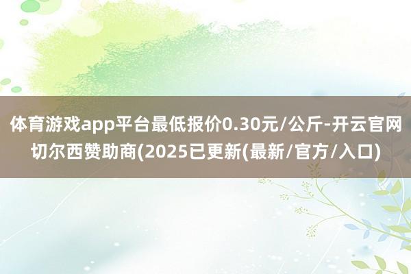 体育游戏app平台最低报价0.30元/公斤-开云官网切尔西赞助商(2025已更新(最新/官方/入口)