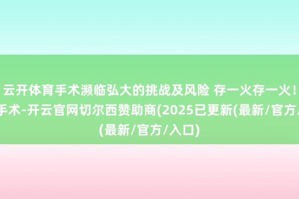 云开体育手术濒临弘大的挑战及风险 存一火存一火! 除了手术-开云官网切尔西赞助商(2025已更新(最新/官方/入口)
