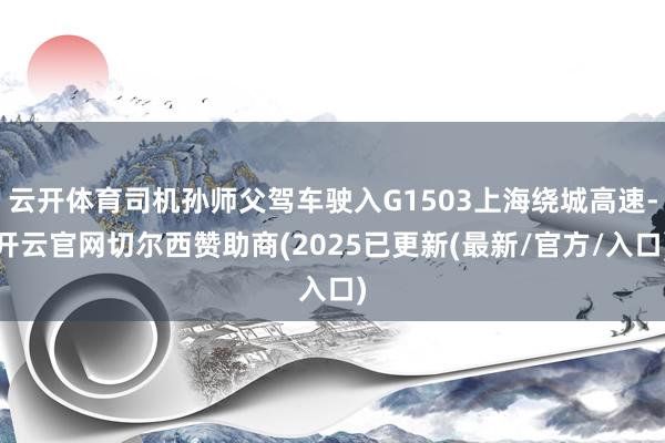 云开体育司机孙师父驾车驶入G1503上海绕城高速-开云官网切尔西赞助商(2025已更新(最新/官方/入口)