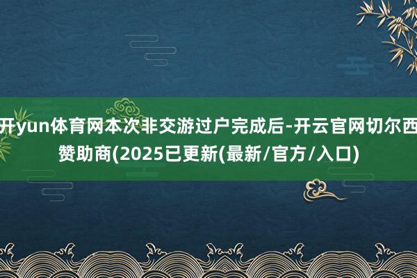 开yun体育网本次非交游过户完成后-开云官网切尔西赞助商(2025已更新(最新/官方/入口)