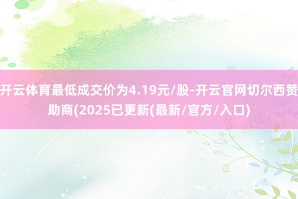 开云体育最低成交价为4.19元/股-开云官网切尔西赞助商(2025已更新(最新/官方/入口)