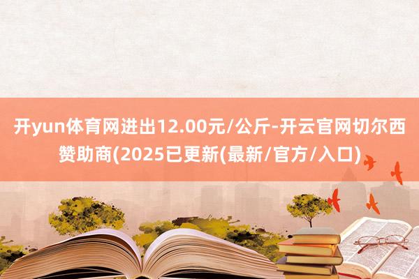 开yun体育网进出12.00元/公斤-开云官网切尔西赞助商(2025已更新(最新/官方/入口)